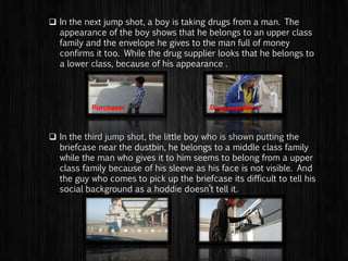  In the next flashback scene, a boy is taking drugs from a man.
The appearance of the boy shows that he belongs to an upper
class family and the envelope he gives to the man full of money
confirms it too. While the drug supplier looks that he belongs to
a lower class, because of his appearance .
 In the third flashback scene, the little boy who is shown putting
the briefcase near the dustbin, he belongs to a middle class
family while the man who gives it to him seems to belong from a
upper class family because of his sleeve as his face is not
visible. And the guy who comes to pick up the briefcase its
difficult to tell his social background as a hoddie doesn’t tell it.
Drug supplierPurchaser
 