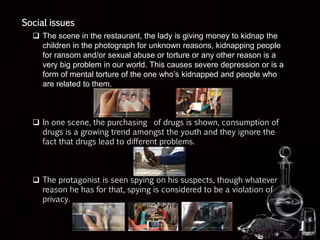 Social issues
 The scene in the restaurant, the lady is giving money to kidnap the
children in the photograph for unknown reasons, kidnapping people
for ransom and/or sexual abuse or torture or any other reason is a
very big problem in our world. This causes severe depression or is a
form of mental torture of the one who’s kidnapped and people who
are related to them.
 In one scene, the purchasing of drugs is shown, consumption of
drugs is a growing trend amongst the youth and they ignore the
fact that drugs lead to different problems.
 The protagonist is seen spying on his suspects, though whatever
reason he has for that, spying is considered to be a violation of
privacy.
 