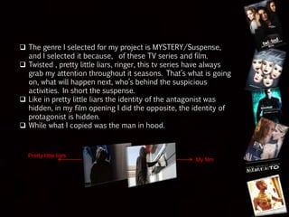  The genre I selected for my project is MYSTERY/Suspense,
and I selected it because, of these TV series and film.
 Twisted , pretty little liars, ringer, this tv series have always
grab my attention throughout it seasons. That’s what is going
on, what will happen next, who’s behind the suspicious
activities. In short the suspense.
 Like in pretty little liars the identity of the antagonist was
hidden, in my film opening I did the opposite, the identity of
protagonist is hidden.
 While what I copied was the man in hood.
Pretty little liars
My film
 