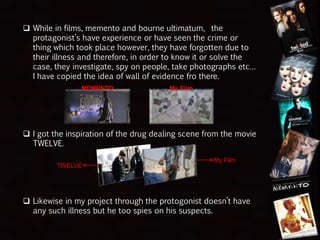  While in films, memento and bourne ultimatum, the
protagonist’s have experience or have seen the crime or
thing which took place however, they have forgotten due to
their illness and therefore, in order to know it or solve the
case, they investigate, spy on people, take photographs etc…
I have copied the idea of wall of evidence fro there.
 I got the inspiration of the drug dealing scene from the movie
TWELVE.
 Likewise in my project through the protagonist doesn’t have
any such illness but he too spies on his suspects.
MEMENTO My Film
TWELVE
My Film
 