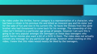 • My video under the thriller, horror category is a representation of a character, who
had been a villain in his previous life and killed an innocent guy and his sister just
for the sake of fun and now in his current life, he faces the threats from the same
brother who had threatened to come back for his revenge. The viewership of this
video isn’t limited to a particular age group of people, however I am sure this is
going to be very popular amongst the teenagers as these days teenagers who
prefer horror movies also want a bit of a thrill in them. The video does not actually
contain any message for any particular age group, however when working on this
video, I knew that this video would mostly be liked by the teenagers.
 