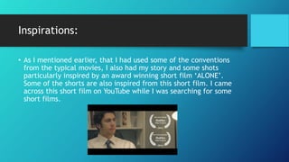 Inspirations:
• As I mentioned earlier, that I had used some of the conventions
from the typical movies, I also had my story and some shots
particularly inspired by an award winning short film ‘ALONE’.
Some of the shorts are also inspired from this short film. I came
across this short film on YouTube while I was searching for some
short films.
 