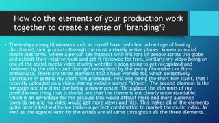 How do the elements of your production work
together to create a sense of ‘branding’?
• These days young filmmakers such as myself have had clear advantage of having
distributed their products through the most virtually active places, known as social
media platforms, where a person can interact with millions of people across the globe
and exhibit their relative work and get it reviewed for free. Similarly my video being on
one of the social media video sharing website is soon going to get recognized and
reviewed by the critics and then get recognized by the young filmmakers or film-
enthusiasts. There are three elements that I have worked for, which collectively
contribute in getting my short film promoted. First one being the short film itself, that I
recently uploaded on a video sharing website named ‘Vimeo’. The second element is the
webpage and the third one being a movie poster. Throughout the elements of my
portfolio one thing that is similar are that the theme is not clearly understandable,
which is an advantage for me because this would attract more and more audience
towards me and my video would get more views and hits. This makes all of the elements
quite interlinked and hence makes a perfect combination to market the music video. As
well as the apparel worn by the artists are all same throughout all the three elements.
 