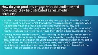 How do your products engage with the audience and
how would they be distributed as real media
products?
• As I had mentioned previously, when working on my project I had kept in mind
that it would be a major target towards the teenage audience,. Similarly when
the teenage watch this movie and when they would like it, they will
unconsciously be using the most powerful marketing tool, which is the word-of-
mouth to talk about my film which would then attract others towards it as well.
• Coming towards the distribution, I will be using the help of the modern tools of
distribution, the social media platforms. Social media these days has been a
great channel of distribution for young passionate filmmakers such as my self to
distribute our work online and that too for free, which would give me an
advantage as it would soon get viral all over the internet and I would get the
reviews from the audience as well as the critics for free.
 