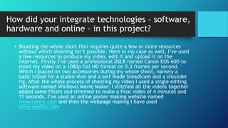 How did your integrate technologies – software,
hardware and online – in this project?
• Shooting the whole short film requires quite a few or more resources
without which shooting isn’t possible. Here in my case as well, I’ve used
a few resources to produce my video, edit it and upload it on the
internet. Firstly I’ve used a professional DSLR named Canon EOS 60D to
shoot my video on a 1080p full HD format on 5.3 frames per second.
Which I placed on two accessories during my whole shoot, namely a
basic tripod for a stable shot and a self made Steadicam and a shoulder
rig. After the whole process of shooting my video I used a single editing
software named Windows Movie Maker. I stitched all the videos together
added some filters and trimmed to make a final video of 4 minutes and
11 seconds. I’ve used an online poster making website named
www.canva.com and then the webpage making I have used
www.weebly.com
 
