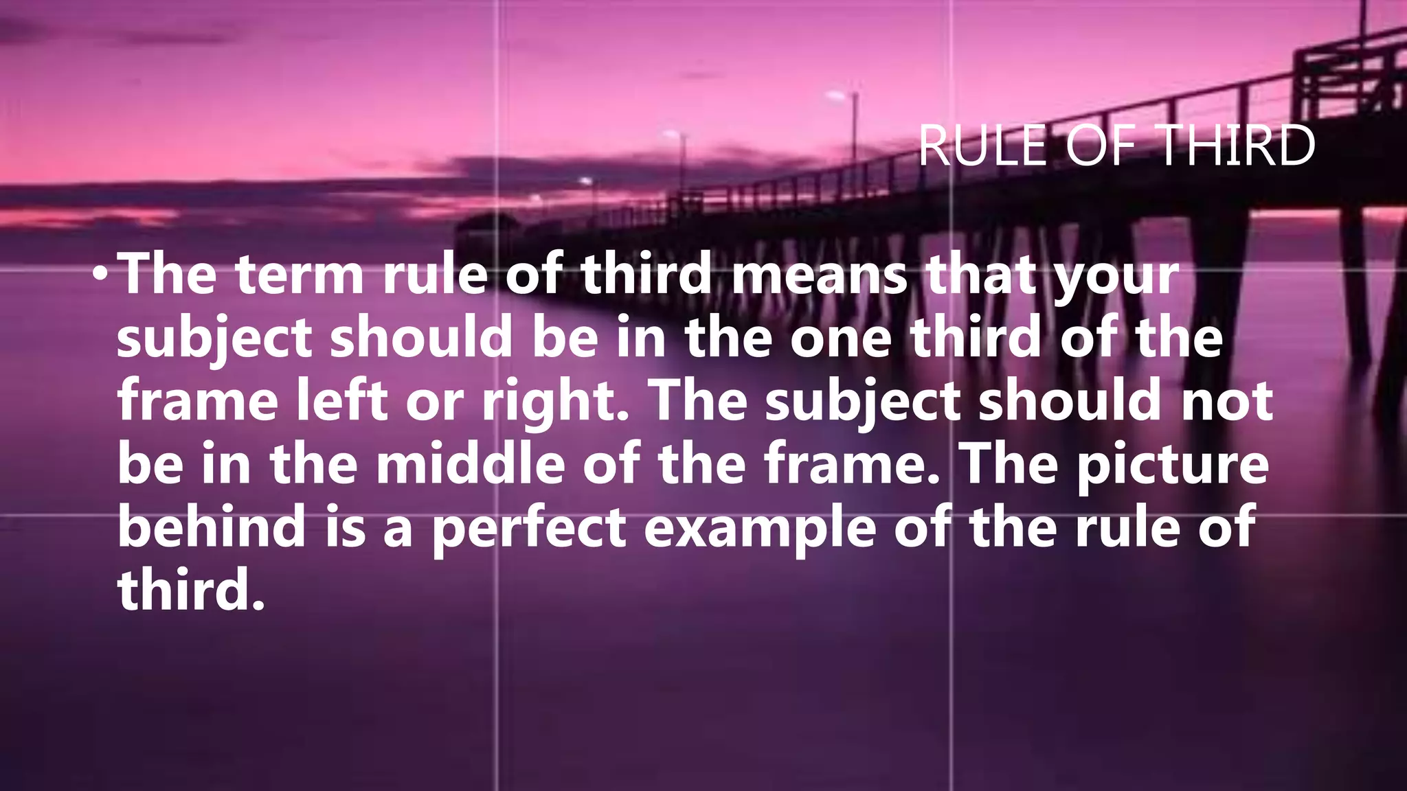 RULE OF THIRD
•The term rule of third means that your
subject should be in the one third of the
frame left or right. The subject should not
be in the middle of the frame. The picture
behind is a perfect example of the rule of
third.
 