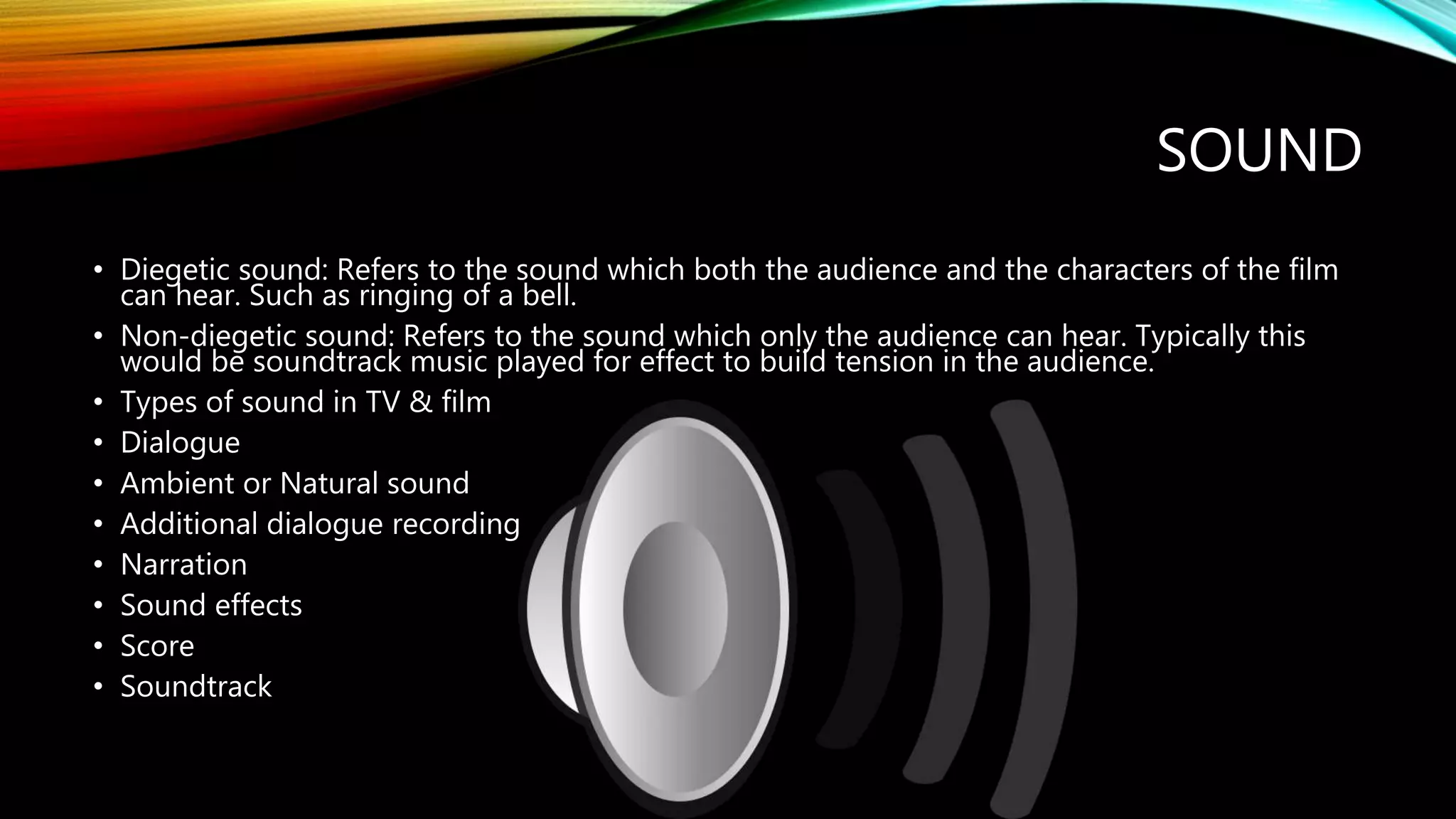 SOUND
• Diegetic sound: Refers to the sound which both the audience and the characters of the film
can hear. Such as ringing of a bell.
• Non-diegetic sound: Refers to the sound which only the audience can hear. Typically this
would be soundtrack music played for effect to build tension in the audience.
• Types of sound in TV & film
• Dialogue
• Ambient or Natural sound
• Additional dialogue recording
• Narration
• Sound effects
• Score
• Soundtrack
 