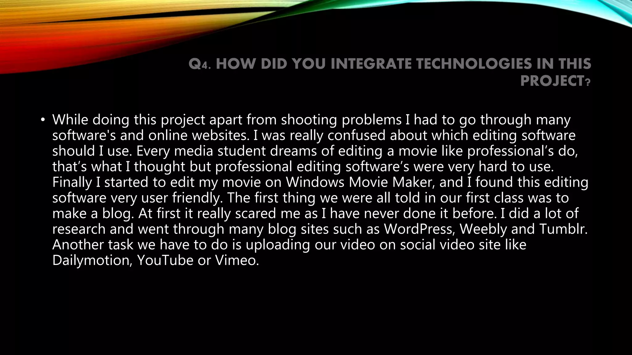 Q4. HOW DID YOU INTEGRATE TECHNOLOGIES IN THIS
PROJECT?
• While doing this project apart from shooting problems I had to go through many
software's and online websites. I was really confused about which editing software
should I use. Every media student dreams of editing a movie like professional’s do,
that’s what I thought but professional editing software’s were very hard to use.
Finally I started to edit my movie on Windows Movie Maker, and I found this editing
software very user friendly. The first thing we were all told in our first class was to
make a blog. At first it really scared me as I have never done it before. I did a lot of
research and went through many blog sites such as WordPress, Weebly and Tumblr.
Another task we have to do is uploading our video on social video site like
Dailymotion, YouTube or Vimeo.
 