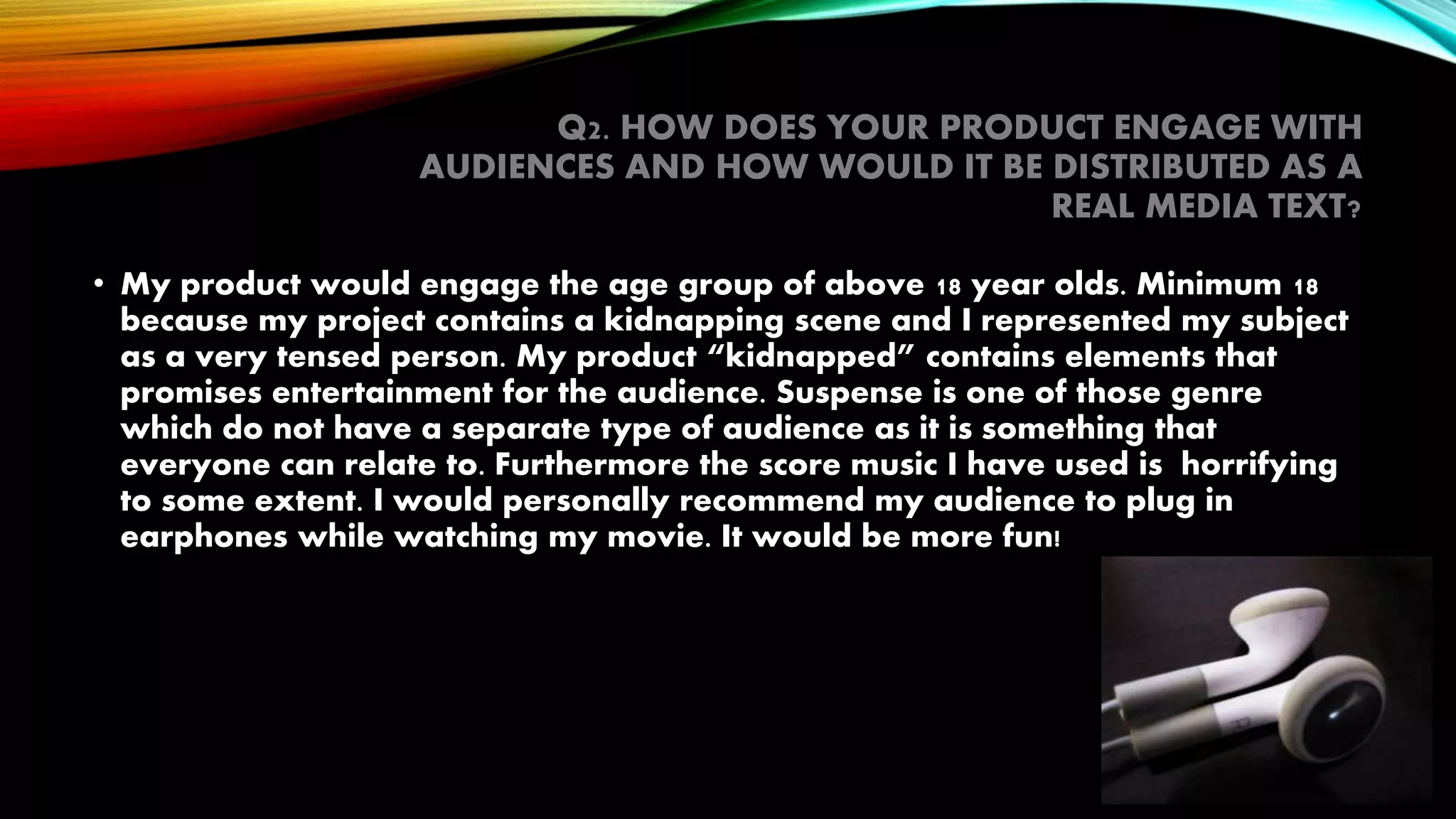 Q2. HOW DOES YOUR PRODUCT ENGAGE WITH
AUDIENCES AND HOW WOULD IT BE DISTRIBUTED AS A
REAL MEDIA TEXT?
• My product would engage the age group of above 18 year olds. Minimum 18
because my project contains a kidnapping scene and I represented my subject
as a very tensed person. My product “kidnapped” contains elements that
promises entertainment for the audience. Suspense is one of those genre
which do not have a separate type of audience as it is something that
everyone can relate to. Furthermore the score music I have used is horrifying
to some extent. I would personally recommend my audience to plug in
earphones while watching my movie. It would be more fun!
 