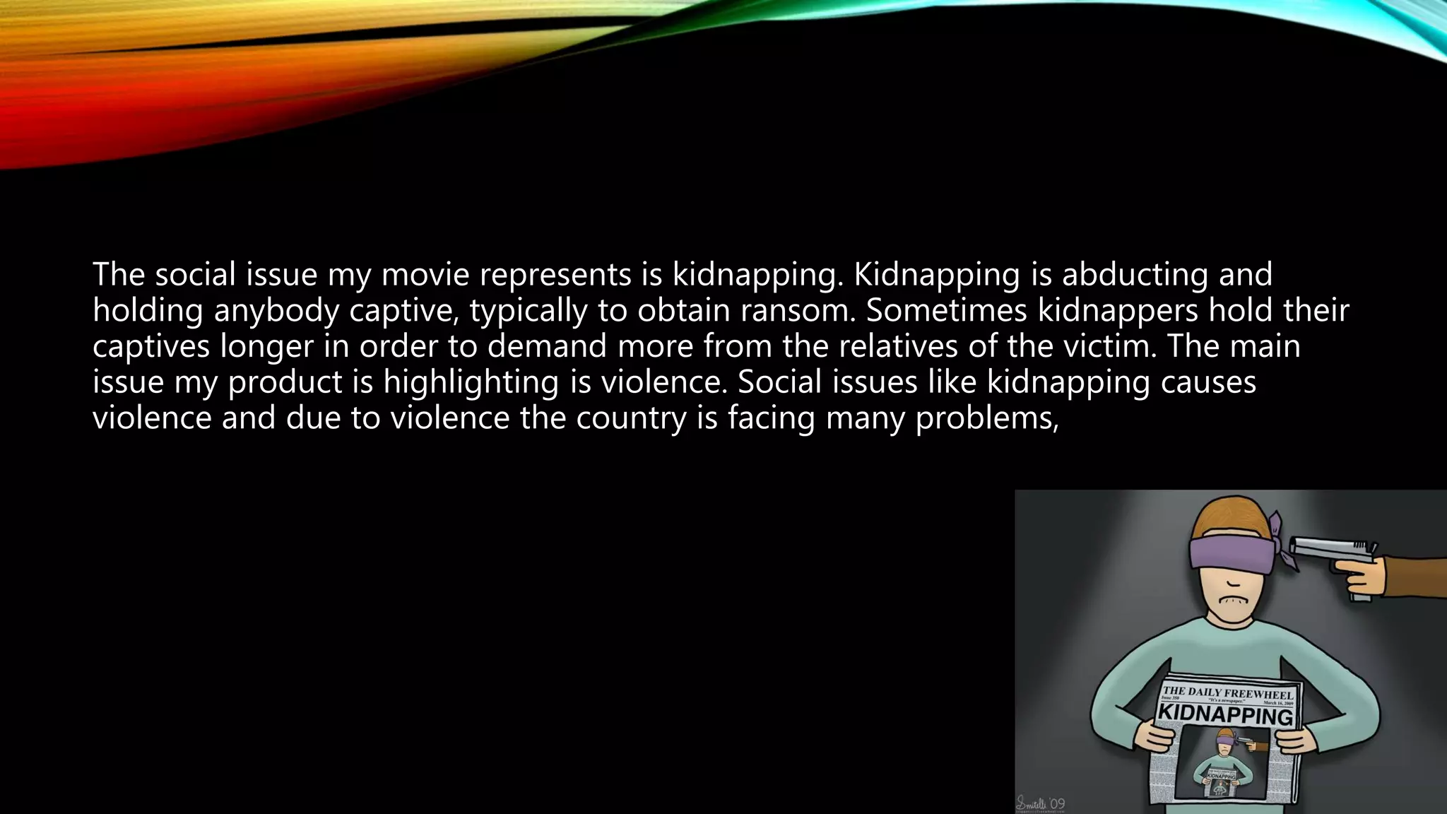 The social issue my movie represents is kidnapping. Kidnapping is abducting and
holding anybody captive, typically to obtain ransom. Sometimes kidnappers hold their
captives longer in order to demand more from the relatives of the victim. The main
issue my product is highlighting is violence. Social issues like kidnapping causes
violence and due to violence the country is facing many problems,
 