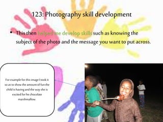 123: Photographyskill development
• This thenhelpedme develop skills such as knowingthe
subject of the photo and themessage you wantto putacross.
For example for this image Itook it
so as to show the amountof funthe
child is havingand the way she is
excited for he chocolate
marshmallow.
 