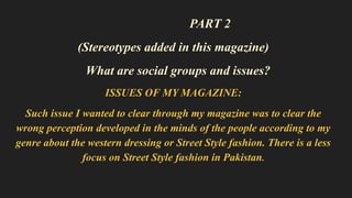 PART 2
(Stereotypes added in this magazine)
What are social groups and issues?
ISSUES OF MY MAGAZINE:
Such issue I wanted to clear through my magazine was to clear the
wrong perception developed in the minds of the people according to my
genre about the western dressing or Street Style fashion. There is a less
focus on Street Style fashion in Pakistan.
 