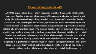 Unique Selling point (USP)
A USP (Unique Selling Point) of my magazine was that I wanted to highlight the
youngsters fashion sense and ideas. , especially teenagers who try to invent latest
daily life fashion trends regarding casual dresses , footwear’s, and other fashion
accessories and meaningful discussions , opinions and offers about fashion in our
society fashion is a debatable topic because a large number of people have dislike
opinion about youngsters street style fashion point of view . Through my magazine, I
wanted to provide a strong voice to those youngsters who want to follow street style
fashion and and want to introduce new ideas of street style fashion in real world
because fashion is directly connected with multiple businesses now a days , my
magazine is a platform for introducing new ideas of youngsters fashion and allow
them to present their work about fashion trends to the world and hopefully to
inspires others to share their own vision about street style fashion genre .
 