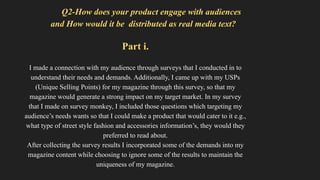 Q2-How does your product engage with audiences
and How would it be distributed as real media text?
Part i.
I made a connection with my audience through surveys that I conducted in to
understand their needs and demands. Additionally, I came up with my USPs
(Unique Selling Points) for my magazine through this survey, so that my
magazine would generate a strong impact on my target market. In my survey
that I made on survey monkey, I included those questions which targeting my
audience’s needs wants so that I could make a product that would cater to it e.g.,
what type of street style fashion and accessories information’s, they would they
preferred to read about.
After collecting the survey results I incorporated some of the demands into my
magazine content while choosing to ignore some of the results to maintain the
uniqueness of my magazine.
 