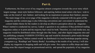 Part ii.
Furthermore, the front cover of my magazine attracts youngsters towards the cover story which
targets teenage street style fashion followers and aspiring fashion trend setters who have wish to
make set the trend of new fashion and looking for an inspiration to pursue their fashion passion.
The main image of my cover page of the magazine is directly connected with my genre of the
magazine and the content page is also following conventions and convenient to understand the
content hidden theme for the readers to develop an effective perception about my magazine .
When I started to conducted my survey, I asked a question to my audience if they preferred reading
magazines online or in print and the majority had voted for both. Therefore, as a real media text, my
magazine would be distributed online through sites like Issuu , and other digital magazine sites and
my publishing company FASHION CENTRAL app and would be distrusted a print media through
my publishing house, Fashion central would be distributed it to local bookshops popular among
youngsters e.g., 'Readings' and 'Variety Books'. According to the results of my survey, I will also
display my magazine in shopping malls and will give some free copies to coffee shops and other
waiting areas like airport lounges as promotional activity and spread the popularity of my magazine.
 