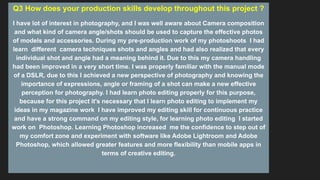 Q3 How does your production skills develop throughout this project ?
I have lot of interest in photography, and I was well aware about Camera composition
and what kind of camera angle/shots should be used to capture the effective photos
of models and accessories. During my pre-production work of my photoshoots I had
learn different camera techniques shots and angles and had also realized that every
individual shot and angle had a meaning behind it. Due to this my camera handling
had been improved in a very short time. I was properly familiar with the manual mode
of a DSLR, due to this I achieved a new perspective of photography and knowing the
importance of expressions, angle or framing of a shot can make a new effective
perception for photography. I had learn photo editing properly for this purpose,
because for this project it's necessary that I learn photo editing to implement my
ideas in my magazine work I have improved my editing skill for continuous practice
and have a strong command on my editing style, for learning photo editing I started
work on Photoshop. Learning Photoshop increased me the confidence to step out of
my comfort zone and experiment with software like Adobe Lightroom and Adobe
Photoshop, which allowed greater features and more flexibility than mobile apps in
terms of creative editing.
 