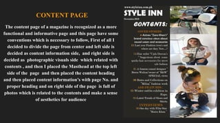 CONTENT PAGE
The content page of a magazine is recognized as a more
functional and informative page and this page have some
conventions which is necessary to follow, First of all I
decided to divide the page from center and left side is
decided as content information side, and right side is
decided as photographic visuals side which related with
contents , and then I placed the Masthead at the top left
side of the page and then placed the content heading
and then placed content information’s with page No. and
proper heading and on right side of the page is full of
photos which is related to the contents and make a sense
of aesthetics for audience
 