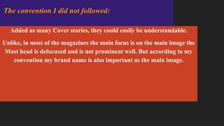 Added as many Cover stories, they could easily be understandable.
Unlike, in most of the magazines the main focus is on the main image the
Mast head is defocused and is not prominent well. But according to my
convention my brand name is also important as the main image.
The convention I did not followed:
 