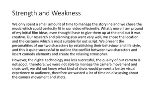 Strength and Weakness
We only spent a small amount of time to manage the storyline and we chose the
music which could perfectly fit in our video effeciently. What's more, i am pround
of my initial film ideas, even though i have to give them up at the end but it was
creative. Our research and planning also went very well, we chose the location
and the costume which is most suitable for out script. We present the
personalities of our two characters by establishing their behaviour and life style,
and this is quite successful to outline the conflict between two characters and
insert comedy elements and create the relaxing atmospher.
However, the digital technology was less successful, the quality of our camera is
not good, therefore, we were not able to manage the camera movement and
shots well, we did not know what kind of shots would present a better visual
experience to audience, therefore we wasted a lot of time on discussing about
the camera movement and shots.
 