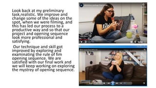 Look back at my preliminary
task,realistic. We improve and
change some of the ideas on the
spot, when we were filming, and
this has led our process to a
productive way and so that our
project and opening sequence
look more professional and
satisfying.
Our technique and skill got
improved by exploring and
examinating the rule of fim
opening sequence. We are
satisfied with our final work and
we will keep working on exploring
the mystrey of opening sequence.
 