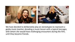 We have decided to deliberately play on stereotypes to represent a
geeky music teacher, dreading a music lesson with a typical teenager,
with whom she would have challenging encounters during the film,
until they become friends.
 