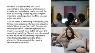 Our brief is to present the best visual
experience to the audience, which includes
introducing the audience to the genre of the
film, establishing the setting, indicating the
mood and visual aspects of the film, amongst
other elements.
Also we aimed at examining and exploring the
film opening sequence. Our opening sequence
title is “Music lesson from hell”. The opening
sequence is about the morning before the
music lesson which turns out to be funny and
surprisingly satisfying. The sub genre is musical
drama because basically every single scene
include classical/rock music and drama
elements. We are proud of the opening
sequence that we made.
 