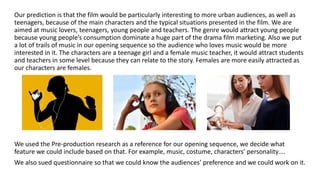Our prediction is that the film would be particularly interesting to more urban audiences, as well as
teenagers, because of the main characters and the typical situations presented in the film. We are
aimed at music lovers, teenagers, young people and teachers. The genre would attract young people
because young people’s consumption dominate a huge part of the drama film marketing. Also we put
a lot of trails of music in our opening sequence so the audience who loves music would be more
interested in it. The characters are a teenage girl and a female music teacher, it would attract students
and teachers in some level because they can relate to the story. Females are more easily attracted as
our characters are females.
We used the Pre-production research as a reference for our opening sequence, we decide what
feature we could include based on that. For example, music, costume, characters’ personality….
We also sued questionnaire so that we could know the audiences’ preference and we could work on it.
 