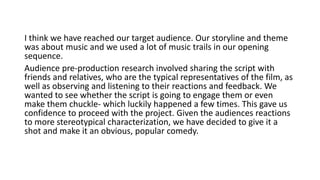 I think we have reached our target audience. Our storyline and theme
was about music and we used a lot of music trails in our opening
sequence.
Audience pre-production research involved sharing the script with
friends and relatives, who are the typical representatives of the film, as
well as observing and listening to their reactions and feedback. We
wanted to see whether the script is going to engage them or even
make them chuckle- which luckily happened a few times. This gave us
confidence to proceed with the project. Given the audiences reactions
to more stereotypical characterization, we have decided to give it a
shot and make it an obvious, popular comedy.
 