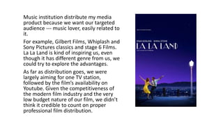 Music institution distribute my media
product because we want our targeted
audience --- music lover, easily related to
it.
For example, Gilbert Films, Whiplash and
Sony Pictures classics and stage 6 Films.
La La Land is kind of inspiring us, even
though it has different genre from us, we
could try to explore the advantages.
As far as distribution goes, we were
largely aiming for one TV station,
followed by the film’s availability on
Youtube. Given the competitiveness of
the modern film industry and the very
low budget nature of our film, we didn’t
think it credible to count on proper
professional film distribution.
 
