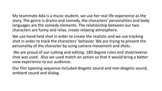 My teammate Ada is a music student, we use her real life experience as the
story. The genre is drama and comedy, the characters’ personalities and body
languages are the comedy elements. The relationship between our two
characters are funny and relax, create relaxing atmosphere.
We use hand held shot in order to create the realistic and we use tracking
shot in order to track the characters’ behavior. We are trying to present the
personality of the character by using camera movement and shots.
We are proud of our cutting and editing. 180 degree rules and shot/reverse
shot was used. Also we used match on action so that it would bring a better
view experience to our audience.
Our film opening sequence included diegetic sound and non-diegetic sound,
ambient sound and dialog.
 