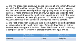 At the Pre-production stage, we planed to use a phone to film, then we
decided to film with a camera. The decision was made by us because
we think the camera would produce high quality video. In my opinion,
camera is more professional than phone, we could use tripod to hold
the camera, and it would be much more smoother and easier for some
camera movement, for example, pan and tilt. As we want to bring good
visual experience to our audience, we decided to use a camera.
At the Post-production stage, we used a computer to do editing instead
of using a phone. It’s much more easier for us to download an editing
software on a computer than on a phone. We have to admit that using
a computer to edit is way more professional than using a phone.
Pre-production Production Post-production
Technology / Camera Computer
 