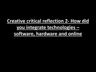 Creative critical reflection 2- How did
you integrate technologies –
software, hardware and online
 