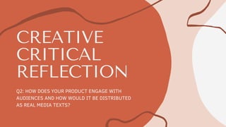 CREATIVE
CRITICAL
REFLECTION
Q2: HOW DOES YOUR PRODUCT ENGAGE WITH
AUDIENCES AND HOW WOULD IT BE DISTRIBUTED
AS REAL MEDIA TEXTS?
 
