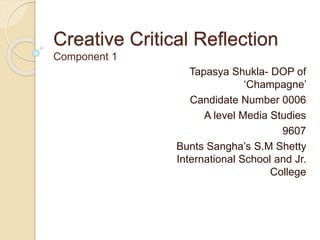 Creative Critical Reflection
Component 1
Tapasya Shukla- DOP of
‘Champagne’
Candidate Number 0006
A level Media Studies
9607
Bunts Sangha’s S.M Shetty
International School and Jr.
College
 