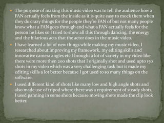  The purpose of making this music video was to tell the audience how a
FAN actually feels from the inside as it is quite easy to mock them when
they do crazy things for the people they’re FAN of but not many people
know what a FAN goes through and what a FAN actually feels for the
person he likes so I tried to show all this through dancing, the energy
and the hilarious acts that the actor does in the music video.
 I have learned a lot of new things while making my music video, I
researched about improving my framework, my editing skills and
innovative camera angles etc I brought a lot of variety in my video like
there were more then 200 shots that I originally shot and used upto 150
shots in my video which was a very challenging task but it made my
editing skills a lot better because I got used to so many things on the
software.
 I used different kind of shots like many low and high angle shots and
also made use of tripod where there was a requirement of steady shots,
I used panning in some shots because moving shots made the clip look
better.
 