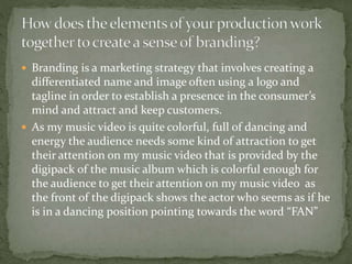  Branding is a marketing strategy that involves creating a
differentiated name and image often using a logo and
tagline in order to establish a presence in the consumer’s
mind and attract and keep customers.
 As my music video is quite colorful, full of dancing and
energy the audience needs some kind of attraction to get
their attention on my music video that is provided by the
digipack of the music album which is colorful enough for
the audience to get their attention on my music video as
the front of the digipack shows the actor who seems as if he
is in a dancing position pointing towards the word “FAN”
 