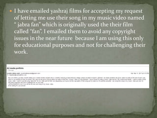  I have emailed yashraj films for accepting my request
of letting me use their song in my music video named
“ jabra fan” which is originally used the their film
called “fan”. I emailed them to avoid any copyright
issues in the near future because I am using this only
for educational purposes and not for challenging their
work.
 