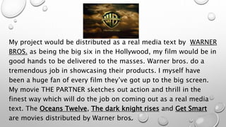 My project would be distributed as a real media text by WARNER
BROS. as being the big six in the Hollywood, my film would be in
good hands to be delivered to the masses. Warner bros. do a
tremendous job in showcasing their products. I myself have
been a huge fan of every film they’ve got up to the big screen.
My movie THE PARTNER sketches out action and thrill in the
finest way which will do the job on coming out as a real media
text. The Oceans Twelve, The dark knight rises and Get Smart
are movies distributed by Warner bros.
 