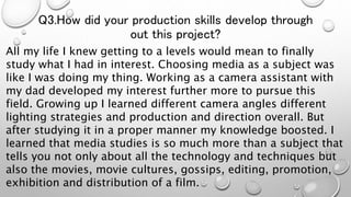 Q3.How did your production skills develop through
out this project?
All my life I knew getting to a levels would mean to finally
study what I had in interest. Choosing media as a subject was
like I was doing my thing. Working as a camera assistant with
my dad developed my interest further more to pursue this
field. Growing up I learned different camera angles different
lighting strategies and production and direction overall. But
after studying it in a proper manner my knowledge boosted. I
learned that media studies is so much more than a subject that
tells you not only about all the technology and techniques but
also the movies, movie cultures, gossips, editing, promotion,
exhibition and distribution of a film.
 