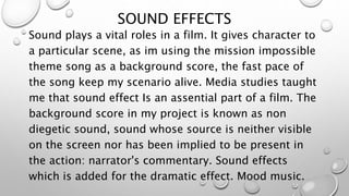 SOUND EFFECTS
Sound plays a vital roles in a film. It gives character to
a particular scene, as im using the mission impossible
theme song as a background score, the fast pace of
the song keep my scenario alive. Media studies taught
me that sound effect Is an assential part of a film. The
background score in my project is known as non
diegetic sound, sound whose source is neither visible
on the screen nor has been implied to be present in
the action: narrator's commentary. Sound effects
which is added for the dramatic effect. Mood music.
 