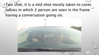 •Two shot, it is a mid shot mostly taken to cover
talkies in which 2 person are seen in the frame
having a conversation going on.
 