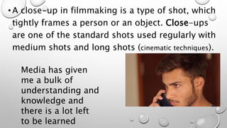 • A close-up in filmmaking is a type of shot, which
tightly frames a person or an object. Close-ups
are one of the standard shots used regularly with
medium shots and long shots (cinematic techniques).
Media has given
me a bulk of
understanding and
knowledge and
there is a lot left
to be learned
 