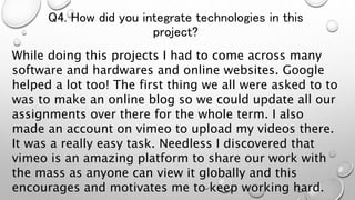Q4. How did you integrate technologies in this
project?
While doing this projects I had to come across many
software and hardwares and online websites. Google
helped a lot too! The first thing we all were asked to to
was to make an online blog so we could update all our
assignments over there for the whole term. I also
made an account on vimeo to upload my videos there.
It was a really easy task. Needless I discovered that
vimeo is an amazing platform to share our work with
the mass as anyone can view it globally and this
encourages and motivates me to keep working hard.
 