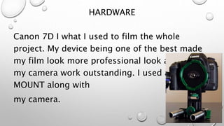 HARDWARE
Canon 7D I what I used to film the whole
project. My device being one of the best made
my film look more professional look and made
my camera work outstanding. I used a PL
MOUNT along with
my camera.
 