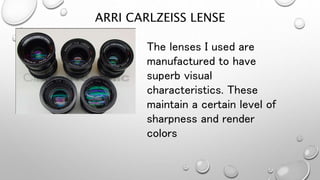 ARRI CARLZEISS LENSE
The lenses I used are
manufactured to have
superb visual
characteristics. These
maintain a certain level of
sharpness and render
colors
 