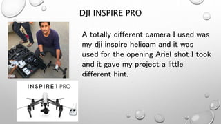 DJI INSPIRE PRO
A totally different camera I used was
my dji inspire helicam and it was
used for the opening Ariel shot I took
and it gave my project a little
different hint.
 