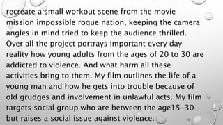 recreate a small workout scene from the movie
mission impossible rogue nation, keeping the camera
angles in mind tried to keep the audience thrilled.
Over all the project portrays important every day
reality how young adults from the ages of 20 to 30 are
addicted to violence. And what harm all these
activities bring to them. My film outlines the life of a
young man and how he gets into trouble because of
old grudges and involvement in unlawful acts. My film
targets social group who are between the age15-30
but raises a social issue against violence.
 