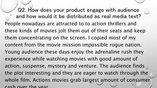 Q2. How does your product engage with audience
and how would it be distributed as real media text?
People nowadays are attracted to to action thrillers and
these kinds of movies jolt them out of their seats and keep
them concentrating on the screen. I copied most of my
content from the movie mission impossible rogue nation.
Young audience these days enjoy the adrenaline rush they
experience while watching movies with good amount of
action, suspense, mystery and venture. The audience finds
the plot interesting and they are eager to watch through the
whole film. Actions movies grab largest amount of consumer
 