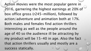 Action movies were the most popular genre in
2016, garnering the highest earnings at 20% of
box office gross (r245-million), followed by
action/adventure and animation both at 17%.
Both males and females find action thrillers
interesting as well as the people around the
age of 40 so the audience ill be attracting by
my product will be 15-40 in age. Also the fact
that action thrillers usually and mostly are a
success statically.
 