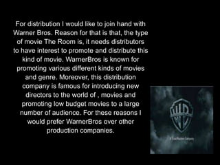 For distribution I would like to join hand with
Warner Bros. Reason for that is that, the type
of movie The Room is, it needs distributors
to have interest to promote and distribute this
kind of movie. WarnerBros is known for
promoting various different kinds of movies
and genre. Moreover, this distribution
company is famous for introducing new
directors to the world of , movies and
promoting low budget movies to a large
number of audience. For these reasons I
would prefer WarnerBros over other
production companies.
 